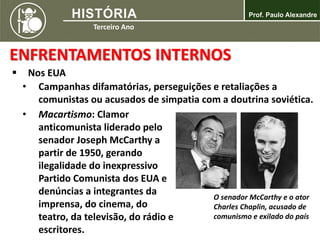 ENFRENTAMENTOS INTERNOS
 Nos EUA
• Campanhas difamatórias, perseguições e retaliações a
comunistas ou acusados de simpatia com a doutrina soviética.
• Macartismo: Clamor
anticomunista liderado pelo
senador Joseph McCarthy a
partir de 1950, gerando
ilegalidade do inexpressivo
Partido Comunista dos EUA e
denúncias a integrantes da
imprensa, do cinema, do
teatro, da televisão, do rádio e
escritores.
O senador McCarthy e o ator
Charles Chaplin, acusado de
comunismo e exilado do país
 