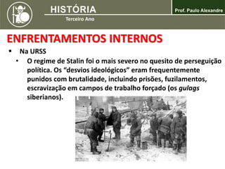 ENFRENTAMENTOS INTERNOS
 Na URSS
• O regime de Stalin foi o mais severo no quesito de perseguição
política. Os “desvios ideológicos” eram frequentemente
punidos com brutalidade, incluindo prisões, fuzilamentos,
escravização em campos de trabalho forçado (os gulags
siberianos).
 