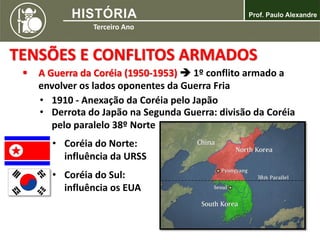 TENSÕES E CONFLITOS ARMADOS
 A Guerra da Coréia (1950-1953)  1º conflito armado a
envolver os lados oponentes da Guerra Fria
• 1910 - Anexação da Coréia pelo Japão
• Derrota do Japão na Segunda Guerra: divisão da Coréia
pelo paralelo 38º Norte
• Coréia do Norte:
influência da URSS
• Coréia do Sul:
influência os EUA
 