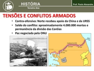TENSÕES E CONFLITOS ARMADOS
• Contra-ofensiva: Norte recebeu apoio da China e da URSS
• Saldo do conflito: aproximadamente 4.000.000 mortos e
permanência da divisão das Coréias
• Paz negociada pela ONU
 