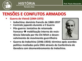 TENSÕES E CONFLITOS ARMADOS
 Guerra do Vietnã (1964-1975)
• Indochina: domínio francês de 1860-1937
• Controle japonês durante a II Guerra
• Pós-guerra: tentativa de retomada
francesa  mobilização interna de resis-
tência liderada por Ho Chi Minh e desen-
volvimento de movimento guerrilheiro
• Guerra da Indochina (1946-1954): término após acordos
político mediados pela ONU através da Conferência de
Genebra com desmembramento da Indochina.
 