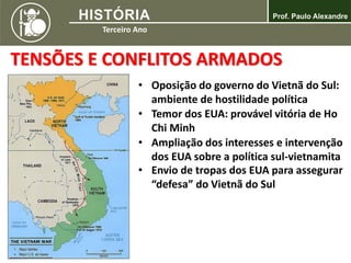 TENSÕES E CONFLITOS ARMADOS
• Oposição do governo do Vietnã do Sul:
ambiente de hostilidade política
• Temor dos EUA: provável vitória de Ho
Chi Minh
• Ampliação dos interesses e intervenção
dos EUA sobre a política sul-vietnamita
• Envio de tropas dos EUA para assegurar
“defesa” do Vietnã do Sul
 