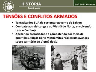 TENSÕES E CONFLITOS ARMADOS
• Tentativa dos EUA de sustentar governo de Saigon
• Combate aos vietcongs e ao Vietnã do Norte, envolvendo
Laos e Camboja
• Apesar da precariedade e combatendo por meio de
guerrilhas, forças norte-vietnamitas realizaram avanços
sobre território do Vietnã do Sul
 