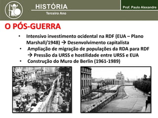 O PÓS-GUERRA
• Intensivo investimento ocidental na RDF (EUA – Plano
Marshall/1948)  Desenvolvimento capitalista
• Ampliação de migração de populações da RDA para RDF
 Pressão da URSS e hostilidade entre URSS e EUA
• Construção do Muro de Berlin (1961-1989)
 