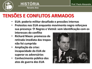 TENSÕES E CONFLITOS ARMADOS
• EUA: poderio militar desafiado e pressões internas
• Protestos nos EUA enquanto movimento negro reforçava
sua presença  Negros e Vietnã: sem identificação com os
interesses do conflito
• Richard Nixon: promessa de
retirada imediata das tropas
não foi cumprida
• Ampliação da crise:
incapacidade do EUA de
superar os adversários
• Conhecimento público dos
atos de guerra dos EUA
 