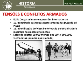TENSÕES E CONFLITOS ARMADOS
• EUA: Desgaste interno e pressões internacionais
• 1973: Retirada das tropas norte-americanas (Acordo de
Paris)
• 1975: unificação do Vietnã e formação de uma ditadura
inspirada nos moldes stalinistas
• Saldo da guerra: 50.000 mortos dos EUA / 200.0000
vietnamitas (número questionado)
 