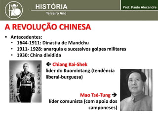 A REVOLUÇÃO CHINESA
 Antecedentes:
• 1644-1911: Dinastia de Mandchu
• 1911- 1928: anarquia e sucessivos golpes militares
• 1930: China dividida
 Chiang Kai-Shek
líder do Kuomintang (tendência
liberal-burguesa)
Mao Tsé-Tung 
líder comunista (com apoio dos
camponeses)
 