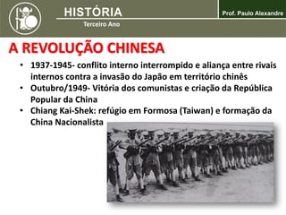 A REVOLUÇÃO CHINESA
• 1937-1945- conflito interno interrompido e aliança entre rivais
internos contra a invasão do Japão em território chinês
• Outubro/1949- Vitória dos comunistas e criação da República
Popular da China
• Chiang Kai-Shek: refúgio em Formosa (Taiwan) e formação da
China Nacionalista
 