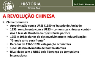 A REVOLUÇÃO CHINESA
 China comunista
• Aproximação com a URSS (1950) e Tratado de Amizade
• 1953: rompimento com a URSS = comunistas chineses contrá-
rios à tese de Krushev da coexistência pacífica
• 1953 e 1958: planos de desenvolvimento e industrilização:
“Grande salto para frente”
• Décadas de 1960-1970: estagnação econômica
• 1960: desenvolvimento de bomba atômica
• Rivalidade com a URSS pela liderança do comunismo
internacional
 