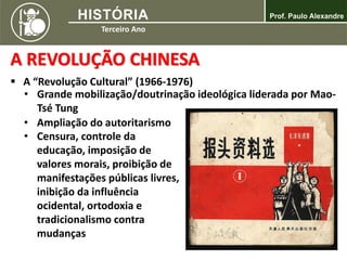 A REVOLUÇÃO CHINESA
 A “Revolução Cultural” (1966-1976)
• Grande mobilização/doutrinação ideológica liderada por Mao-
Tsé Tung
• Ampliação do autoritarismo
• Censura, controle da
educação, imposição de
valores morais, proibição de
manifestações públicas livres,
inibição da influência
ocidental, ortodoxia e
tradicionalismo contra
mudanças
 