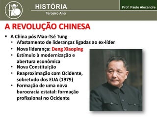 A REVOLUÇÃO CHINESA
 A China pós Mao-Tsé Tung
• Afastamento de lideranças ligadas ao ex-líder
• Nova liderança: Deng Xiaoping
• Estímulo à modernização e
abertura econômica
• Nova Constituição
• Reaproximação com Ocidente,
sobretudo dos EUA (1979)
• Formação de uma nova
burocracia estatal: formação
profissional no Ocidente
 