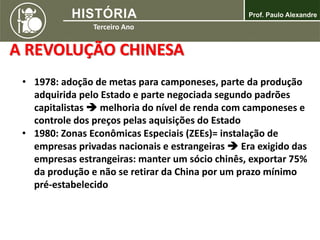 A REVOLUÇÃO CHINESA
• 1978: adoção de metas para camponeses, parte da produção
adquirida pelo Estado e parte negociada segundo padrões
capitalistas  melhoria do nível de renda com camponeses e
controle dos preços pelas aquisições do Estado
• 1980: Zonas Econômicas Especiais (ZEEs)= instalação de
empresas privadas nacionais e estrangeiras  Era exigido das
empresas estrangeiras: manter um sócio chinês, exportar 75%
da produção e não se retirar da China por um prazo mínimo
pré-estabelecido
 