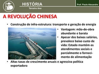 A REVOLUÇÃO CHINESA
• Construção de infra-estrutura: transporte e geração de energia
• Vantagem: mão-de-obra
abundante e barata
• Apesar dos baixos salários,
prevalece baixo custo de
vida: Estado mantém os
atendimentos sociais e
parcialmente o forneci-
mento de alimentação
• Altas taxas de crescimento anuais e agressiva política
exportadora
 