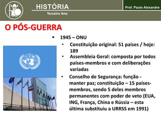 O PÓS-GUERRA
 1945 – ONU
• Constituição original: 51 países / hoje:
189
• Conselho de Segurança: função -
manter paz; constituição – 15 países-
membros, sendo 5 deles membros
permanentes com poder de veto (EUA,
ING, França, China e Rússia – esta
última substituiu a URRSS em 1991)
• Assembleia Geral: composta por todos
países-membros e com deliberações
variadas
 