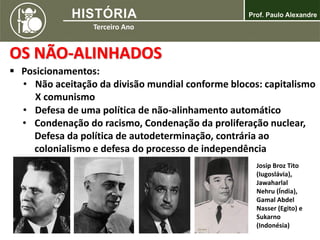 OS NÃO-ALINHADOS
 Posicionamentos:
• Não aceitação da divisão mundial conforme blocos: capitalismo
X comunismo
• Defesa de uma política de não-alinhamento automático
• Condenação do racismo, Condenação da proliferação nuclear,
Defesa da política de autodeterminação, contrária ao
colonialismo e defesa do processo de independência
Josip Broz Tito
(Iugoslávia),
Jawaharlal
Nehru (Índia),
Gamal Abdel
Nasser (Egito) e
Sukarno
(Indonésia)
 