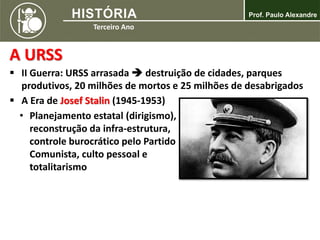 A URSS
 II Guerra: URSS arrasada  destruição de cidades, parques
produtivos, 20 milhões de mortos e 25 milhões de desabrigados
 A Era de Josef Stalin (1945-1953)
• Planejamento estatal (dirigismo),
reconstrução da infra-estrutura,
controle burocrático pelo Partido
Comunista, culto pessoal e
totalitarismo
 