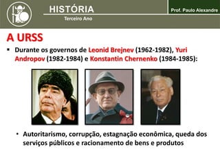 A URSS
 Durante os governos de Leonid Brejnev (1962-1982), Yuri
Andropov (1982-1984) e Konstantin Chernenko (1984-1985):
• Autoritarismo, corrupção, estagnação econômica, queda dos
serviços públicos e racionamento de bens e produtos
 