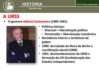 A URSS
 O governo Mikhail Gorbatchev (1985-1991)
• Políticas básicas:
• Glasnost = liberalização política
• Perestroika = liberalização econômica
• Resistência interna e tentativas de
golpes
• 1989: derrubada do Muro de Berlin e
reunificação alemã (1990)
• 1991: desmembramento da URSS e
formação da CEI (Confederação dos
Estados Independentes)
 