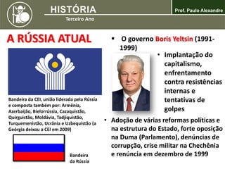 A RÚSSIA ATUAL
Bandeira da CEI, união liderada pela Rússia
e composta também por: Armênia,
Azerbaijão, Bielorrússia, Cazaquistão,
Quirguistão, Moldávia, Tadjiquistão,
Turquemenistão, Ucrânia e Uzbequistão (a
Geórgia deixou a CEI em 2009)
Bandeira
da Rússia
 O governo Boris Yeltsin (1991-
1999)
• Implantação do
capitalismo,
enfrentamento
contra resistências
internas e
tentativas de
golpes
• Adoção de várias reformas políticas e
na estrutura do Estado, forte oposição
na Duma (Parlamento), denúncias de
corrupção, crise militar na Chechênia
e renúncia em dezembro de 1999
 