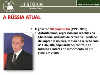  O governo Vladimir Putin (1999-2008)
• Autoritarismo, repressão aos rebeldes na
Chechênia, acusado de cercear a liberdade
de imprensa no país, tensão na relação com
os EUA, alta popularidade, controle da
inflação e índices de crescimento do PIB
(10% em 2000)
A RÚSSIA ATUAL
 