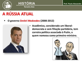 A RÚSSIA ATUAL
 O governo Dmitri Medvedev (2008-2012)
• Acadêmico, considerado um liberal-
democrata e sem filiação partidária, tem
carreira política associada à Putin, a
quem nomeou como primeiro-ministro.
 