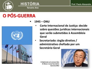 O PÓS-GUERRA
 1945 – ONU
• Corte Internacional de Justiça: decide
sobre questões jurídicas internacionais
que serão submetidas à Assembleia
Geral
• Secretariado: órgão diretivo /
administrativo chefiado por um
Secretário Geral
O diplomata sul-coreano Ban
Ki-Moon é atual Secretário
Geral da ONU
 