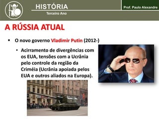 A RÚSSIA ATUAL
 O novo governo Vladimir Putin (2012-)
• Acirramento de divergências com
os EUA, tensões com a Ucrânia
pelo controle da região da
Criméia (Ucrânia apoiada pelos
EUA e outros aliados na Europa).
 