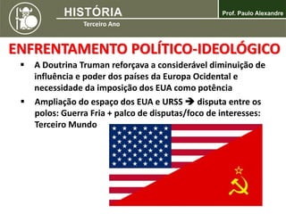 ENFRENTAMENTO POLÍTICO-IDEOLÓGICO
 A Doutrina Truman reforçava a considerável diminuição de
influência e poder dos países da Europa Ocidental e
necessidade da imposição dos EUA como potência
 Ampliação do espaço dos EUA e URSS  disputa entre os
polos: Guerra Fria + palco de disputas/foco de interesses:
Terceiro Mundo
 