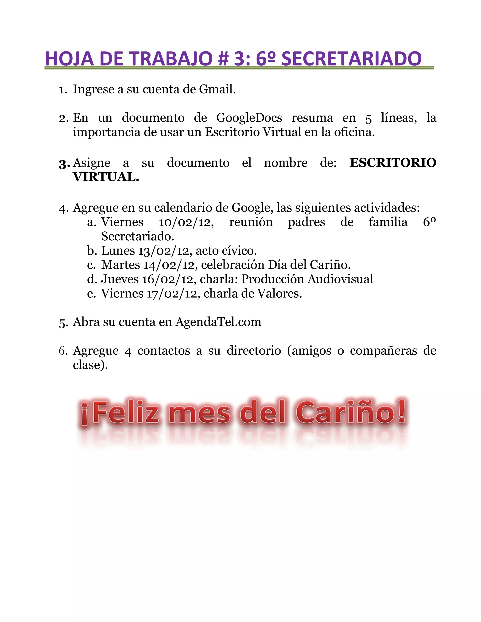 HOJA DE TRABAJO # 3: 6º SECRETARIADO
1. Ingrese a su cuenta de Gmail.
2. En un documento de GoogleDocs resuma en 5 líneas, la
importancia de usar un Escritorio Virtual en la oficina.
3. Asigne a su documento el nombre de: ESCRITORIO
VIRTUAL.
4. Agregue en su calendario de Google, las siguientes actividades:
a. Viernes 10/02/12, reunión padres de familia 6º
Secretariado.
b. Lunes 13/02/12, acto cívico.
c. Martes 14/02/12, celebración Día del Cariño.
d. Jueves 16/02/12, charla: Producción Audiovisual
e. Viernes 17/02/12, charla de Valores.
5. Abra su cuenta en AgendaTel.com
6. Agregue 4 contactos a su directorio (amigos o compañeras de
clase).