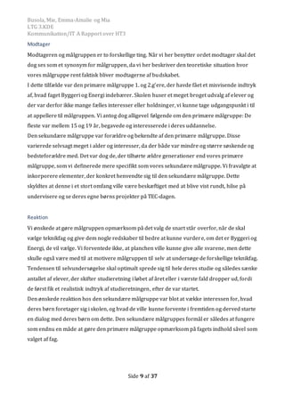Busola, Mie, Emma-Amalie og Mia
LTG 3.KDE
Kommunikation/IT A Rapport over HT3
Side 9 af 37
Modtager
Modtageren og målgruppen er to forskellige ting. Når vi her benytter ordet modtager skal det
dog ses som et synonym for målgruppen, da vi her beskriver den teoretiske situation hvor
vores målgruppe rent faktisk bliver modtagerne af budskabet.
I dette tilfælde var den primære målgruppe 1. og 2.g’ere, der havde fået et misvisende indtryk
af, hvad faget Byggeri og Energi indebærer. Skolen huser et meget broget udvalg af elever og
der var derfor ikke mange fælles interesser eller holdninger, vi kunne tage udgangspunkt i til
at appellere til målgruppen. Vi antog dog alligevel følgende om den primære målgruppe: De
fleste var mellem 15 og 19 år, begavede og interesserede i deres uddannelse.
Den sekundære målgruppe var forældre og bekendte af den primære målgruppe. Disse
varierede selvsagt meget i alder og interesser, da der både var mindre og større søskende og
bedsteforældre med. Det var dog de, der tilhørte ældre generationer end vores primære
målgruppe, som vi definerede mere specifikt som vores sekundære målgruppe. Vi fravalgte at
inkorporere elementer, der konkret henvendte sig til den sekundære målgruppe. Dette
skyldtes at denne i et stort omfang ville være beskæftiget med at blive vist rundt, hilse på
undervisere og se deres egne børns projekter på TEC-dagen.
Reaktion
Vi ønskede at gøre målgruppen opmærksom på det valg de snart står overfor, når de skal
vælge teknikfag og give dem nogle redskaber til bedre at kunne vurdere, om det er Byggeri og
Energi, de vil vælge. Vi forventede ikke, at planchen ville kunne give alle svarene, men dette
skulle også være med til at motivere målgruppen til selv at undersøge de forskellige teknikfag.
Tendensen til selvundersøgelse skal optimalt sprede sig til hele deres studie og således sænke
antallet af elever, der skifter studieretning i løbet af året eller i værste fald dropper ud, fordi
de først fik et realistisk indtryk af studieretningen, efter de var startet.
Den ønskede reaktion hos den sekundære målgruppe var blot at vække interessen for, hvad
deres børn foretager sig i skolen, og hvad de ville kunne forvente i fremtiden og derved starte
en dialog med deres børn om dette. Den sekundære målgruppes formål er således at fungere
som endnu en måde at gøre den primære målgruppe opmærksom på fagets indhold såvel som
valget af fag.
 