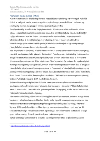 Busola, Mie, Emma-Amalie og Mia
LTG 3.KDE
Kommunikation/IT A Rapport over HT3
Side 10 af 37
Planchen som medie (Mie)
Planchen har som alle andre slags medier både fordele, ulemper og udfordringer. Når man
skal til at vælge sit medie, er det netop disse udfordringer, man skal have i tankerne, og
selvfølgelig med sin målgruppes behov og vaner i baghovedet.
En videnskabelig planche er en slags plakat i stort format, som oftest indeholder tekst-,
billede- og grafikelementer i samspil med hinanden. En videnskabelig planche indeholder
saglige elementer, hvor en simpel reklame-planche som ses f.eks. i busstoppesteder
udelukkende har til formål at sælge et produkt og derfor er meget subjektiv. Den
videnskabelige planche skal derfor gerne præsentere undersøgelser og forsøg af noget
videnskabeligt, som ønskes at blive formidlet videre.
Hvis en planche er vellykket, er dens største fordel at kunne formidle information hurtigt og
enkelt til modtageren, helst på under 5 minutter.1 Planchens største fordel og virkemiddel er
muligheden for at kunne udtrykke sig visuelt på en kreativt tiltalende måde til forskel fra
f.eks. mundtlige oplæg og skriftlige udgivelser. Planchens store format gør det også muligt at
indfange modtagerne på lang afstand, hvilket er en væsentlig fordel. Pointen med at bruge en
videnskabelig planche er at kunne præsentere et ”snapshot” af sit arbejde til modtageren, og
kunne påvirke modtageren på en eller anden måde. Som forfatterne af ’Ten Simple Rules for a
Good Poster Presentation’, Erren og Bourne, skriver: “What do you want the person passing
by to do?”, hvilket svarer til AIDA-modellens Action-del.
Under udformningen af planchen skal man være opmærksom på den relation mellem
modtager og afsender, man ønsker at skabe. Skal man være i øjenhøjde? Eller skal afsender
fremstå autoritativt? Dette kan man gennem grafiske, sproglige og måske endda interaktive
virkemidler som afsender bestemme.
Den største udfordring ved en videnskabelig planche ved en messe er, at der er mange andre
konkurrerende plancher også. Man bør derforskille sig ud fra mængden og tænke over sine
virkemidler for at kunne fange modtagernes opmærksomhed; altså skabe sig ”attention”
ligesom AIDA-modellen dikterer. Man siger, at man som tommelfingerregel max har 10
sekunder til at fange opmærksomheden, og ellers går personen videre, idet folk nu til dags
generelt har en slags firewall over for alt, der virker som spam.
Der er forskellige virkemidler til at kunne skabe opmærksomhed til planchen og skabe
1 http://kommunikationita.systime.dk/index.php?id=336
 