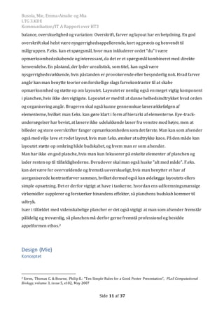 Busola, Mie, Emma-Amalie og Mia
LTG 3.KDE
Kommunikation/IT A Rapport over HT3
Side 11 af 37
balance, overskuelighed og variation: Overskrift, farver og layout har en betydning. En god
overskrift skal helst være nysgerrighedsappellerende, kort og præcis og henvendt til
målgruppen. F.eks. kan et spørgsmål, hvor man inkluderer ordet ”du” i være
opmærksomhedsskabende og interessant, da det er et spørgsmål kombineret med direkte
henvendelse. En påstand, der lyder urealistisk, som titel, kan også være
nysgerrighedsvækkende, hvis påstanden er provokerende eller besynderlig nok. Hvad farver
angår kan man benytte teorier om forskellige slags farvekontraster til at skabe
opmærksomhed og støtte op om layoutet. Layoutet er nemlig også en meget vigtig komponent
i planchen, hvis ikke den vigtigste. Layoutet er med til at danne helhedsindtrykket hvad orden
og organisering angår. Brugeren skal også kunne gennemskue læserækkefølgen af
elementerne, hvilket man f.eks. kan gøre klart i form af hierarki af elementerne. Eye-track-
undersøgelser har bevist, at læsere ikke udelukkende læser fra venstre mod højre, men at
billeder og store overskrifter fanger opmærksomheden som det første. Man kan som afsender
også med vilje lave et rodet layout, hvis man f.eks. ønsker at udtrykke kaos. På den måde kan
layoutet støtte op omkring både budskabet, og hvem man er som afsender.
Man har ikke en god planche, hvis man kun fokuserer på enkelte elementer af planchen og
lader resten op til tilfældighederne. Derudover skal man også huske ”alt med måde”. F.eks.
kan det være for overvældende og fremstå uoverskueligt, hvis man benytter et hav af
uorganiserede kontrastfarver sammen, hvilket dermed også kan ødelægge layoutets ellers
simple opsætning. Det er derfor vigtigt at have i tankerne, hvordan ens udformningsmæssige
virkemidler supplerer og forstærker hinandens effekter, så planchens budskab kommer til
udtryk.
Især i tilfældet med videnskabelige plancher er det også vigtigt at man som afsender fremstår
pålidelig og troværdig, så planchen må derfor gerne fremstå professionel og besidde
appelformen ethos.2
Design (Mie)
Konceptet
2 Erren, Thomas C. & Bourne, Philip E.: “Ten Simple Rules for a Good Poster Presentation”, PLoS Computational
Biology, volume 3, issue 5, e102, May 2007
 