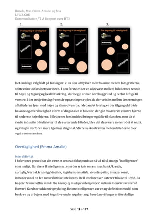 Busola, Mie, Emma-Amalie og Mia
LTG 3.KDE
Kommunikation/IT A Rapport over HT3
Side 14 af 37
1. 2. 3.
Det endelige valg faldt på forslag nr. 2, da den udtrykker mest balance mellem fotografierne,
snittegning og kvalitetssikringen. I den første er der en uligevægt mellem billedernes tyngde
til højre og tegning og kvalitetssikring, der begge er med sort baggrund og derfor luftige til
venstre. I det tredje forslag fremstår opsætningen rodet, da der veksles mellem læseretningen
af billederne først mod højre og så mod venstre. I det andet forslag er der til gengæld både
balance og overskuelighed i form af diagonalen af billeder, der går fra øverste venstre hjørne
til nederste højre hjørne. Billedernes forskudthed bringer også liv til planchen, men da vi
skulle indsætte billedtekster til de resterende billeder, blev det desværre mere rodet at se på,
og vi lagte derfor en mere lige linje diagonal. Størrelseskontrasten mellem billederne blev
også senere ændret.
Overfaglighed (Emma-Amalie)
Interaktivitet
I hele vores proces har det være et centralt fokuspunkt at nå ud til så mange ”intelligenser”
som muligt. Gardners 8 intelligenser, som der er tale om er: musikalsk/kreativ,
sproglig/verbal, kropslig/kinetisk, logisk/matematisk, visuel/spatial, interpersonel,
intrapersonel og den naturalistiske intelligens. De 8 intelligenser daterer tilbage til 1983, da
bogen ”Frames of the mind: The theory of multiple intelligences” udkom. Den var skrevet af
Howard Gardner, uddannet psykolog. De otte intelligenser var en ny definitionsmodel som
beskrev og arbejder med kognitive undersøgelser ang. hvordan vi fungerer i forskellige
 