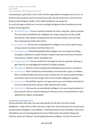 Busola, Mie, Emma-Amalie og Mia
LTG 3.KDE
Kommunikation/IT A Rapport over HT3
Side 15 af 37
sammenhænge, og hvordan vi lærer bedst. Det blev også kaldt for læringsteorien. Det var ret
kontroversielt, da denne nye teori kom på banen, idet man før havde troet, at man havde én
dominerende intelligens og ikke en hel række intelligenser på samme tid.
For at få et hurtigt overblik over, hvad de forskellige intelligenser bliver karakteriseret ved,
kommer forklaringen her:
 Musikalsk/kreativ: Man har en god fornemmelse for toner, sang, lyde, rytmer og musik.
Personer med musikalsk/kreativ intelligens kan synge, komponere musik og spille
instrumenter. Man opfatter læring generelt som værende nemmere, når man f.eks.
lærer noget gennem musik eller rytmer.
 Sproglig/verbal: Her har man en høj lingvistisk intelligens, hvor man er god til sprog,
ord og at memorere tekster med f.eks. datoer osv.
 Kropslig/kinetisk: Med høj kropslig/kinetisk intelligens har man langt bedre føling,
bevægelse, reaktionsevne og kan håndtere objekter med større præcision. Det kunne
være dansere, soldater, atleter, skuespillere mf.
 Logisk/matematisk: Det her område har med logik, fornuft, tal, og kritisk tænkning at
gøre. Man har en underliggende forståelse for logiske systemer.
 Visuel/spatial: Man har en stor forståelse på rummelighed og evnen til at visualisere.
 Interpersonel: Dette område har med interaktion med mennesker at gøre. I realiteten
bliver området karakteriseret som, at man er følsom over for andres sindsstemninger,
men det har i lige så stor grad at gøre med, at man arbejder rigtig godt i grupper.
 Intrapersonel: Man befinder sig mere i sit eget univers og er selvreflekterende. Man har
en stor forståelse på selvet, og man er ikke altid den mest sociale.
 Naturalistiske: Når man har en naturalistiske intelligens, har man en høj forståelse for
pleje og hvad vedrører naturen omkring én. Det kunne være, at man klassificerer dyre-
og plantearter, klipper og bjergtyper.
Appellering til intelligenserne
Det kan godt blive lidt tricky, hvis man skal appellere til alle eller store dele af folks
intelligenser. Nogle af dem er ikke relevante at sigte efter, såsom interpersonel, interpersonel
og naturalistisk intelligens i vores tilfælde. Vi udformede derfor vores infocirkler. Ved at have
infocirklerne på vores knudepunkt, kræver det at folk kommer hen og åbner flappen på
cirklerne og derved ”aktiverer” den kropslige/kinetiske intelligens. En bedre forståelse af
 