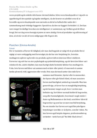 Busola, Mie, Emma-Amalie og Mia
LTG 3.KDE
Kommunikation/IT A Rapport over HT3
Side 16 af 37
vores projekt og de enkelte dele kunne dermed skabes. Selve vores knudepunkt er i sig selv en
appellering til den spatiale og logiske intelligens, da det kræver en udviklet evne til at
forestille sig vores knudepunkt som værende en del af en helhed eller sætte det i
sammenhæng med virkelige byggerier. Specielt nu da den var bygget i forholdet 1:1. Det kan
være meget forskellige hvordan ens intelligenser er sammensat, og i hvilken grad de bliver
brugt. Det var dog vores hensigt at prøve at være alsidig i form af produkter og udformning af
dem, så så stor en del af vores målgruppe ville få gavn det.
Planchen (Emma-Amalie)
Farver
Der er tusindvis af farver til rådighed, når man skal begynde at vælge til sit produkt. Det er
vigtigt at være omhyggelig med farvevalget, da det har stor betydning for, hvordan
modtageren oplever og forstår ens produkt, og hvorvidt en interesse bliver etableret.
Farverne i sig selv har en stor psykologisk og symbolsk betydning, og når først den bliver sat i
relation til eks. andre objekter, kan man hurtigt skabe bestemte følelser hos modtageren.
F.eks. hvis farven rød bliver sat sammen med en kniv eller pistol, vil man med et samme
tænke på mord, vold, aggression eller vrede. Hvis man derimod sætter den røde farve
sammen med blomster, hjerter eller to mennesker,
der kysser eller går hånd i hånd, vil man associere
farven med kærlighed, ømhed og romantik. Man kan
generelt sige, at farver har en mangfoldig betydning,
og det kommer meget an på, hvor i verden man
befinder sig. Sort bliver normalt koblet til begravelse,
sorg eller hemmeligheder, hvorimod i nogle steder i
Asien og Mellemøsten er det hvid, som bliver båret til
begravelser og som har en mere morbid betydning.
Nu om stunder har farven sort også fået yderligere
betydninger som ikke er så dystre, som før i tiden. Nu
kan farven også betyde elegance, professionalitet og
seriøsitet – tænk bare på ”the little black dress”.
 