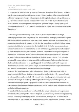 Busola, Mie, Emma-Amalie og Mia
LTG 3.KDE
Kommunikation/IT A Rapport over HT3
Side 17 af 37
Til vores planche har vi benyttet os af en sort baggrund. Grunden til dette kommer ud fra to
ting: Tegneprogrammet AutoCAD, som vi bruger i Byggeri og Energi, har en sort baggrund.
Arkitekter og ingeniører bruger dette program til at lave plantegninger, snit og skitser med,
og derfor ville det være ideelt at kunne overføre vores snit direkte til planchen. Den sorte
farve har i dette tilfælde en professionel og seriøs symbolik. Det går i nemlig også i spænd
med vores koncept, at få 1.- og 2. g'ere til at se Byggeri og Energi som værende seriøst og ikke
”byg og hyg.”
Kontraster og nuancer har en lige så stor effekt på, hvordan farven bliver modtaget.
Ændringer på farvens valør kan gøre, at f.eks. et billede bliver modtaget positivt eller negativt
eller hjælpe med til, at budskabet bliver mere klart. Man kan også sige, at jo renere farven er,
des mere gennemslagskraft har den, og hvis den skal kunne have en effekt i et billede, burde
der være mindst tre farver med stor forskel i strålekraft til stede. Det kunne være, at man
satte sort sammen med en primær farve, da sort forstærker og gør den primære farve lysere
og mere skinnende. Det var Johannes Itten, som man nærmest kan kalde grundlæggeren til
alle nutidens farveteorier. Det var ud fra hans studier, at man kunne påvise bl.a. hvordan
farvernes kulør og intensitet kunne forandre sig i forhold til andre farver. F.eks. hvis man
sætter en blå ramme på en rød baggrund, vil den blå farve virke flad og kedeligt. Hvis man
skulle sætte den blå ramme på en grøn baggrund, vil den virke mere levende og lyse op.
Det er derfor, at når man laver grafisk design, skal man være opmærksom på, at mennesker
ikke opfatter farver objektivt, som naturvidenskaben ellers gør.
Det er her den sorte baggrund træder ind og hjælper til med at få den grønne, hvide og
resterende AutoCAD-farver til at træde igennem. Vi havde fra starten villet gennemføre et
farvetema, så farverne fra AuoCAD ville være på vores planche og vores infocirkler på vores
knudepunkt. Vi valgte til sidst at gøre titlen og kvalitetssikringsoverskriften grønne, da
billederne havde meget grønt i sig og derfor skaber en samhørighed mellem billederne og
overskrifterne. Den hvide skrift og skemaet er også med til at understøtte billederne og skulle
symbolisere bl.a. gipsvæggene.
Vores infocirkler har samme farver som AutoCAD. Det var vores intention at bruge samme
farver som AutoCAD bruger, for at skabe slægtskab og sammenhæng mellem vores planche og
produkt. Farverne på snittet på planchen har en funktion, nemlig at vise os hvilken del af
knudepunkt der er tale om, f.eks. om det er en dampspærrer eller isolering. Farvenes funktion
 