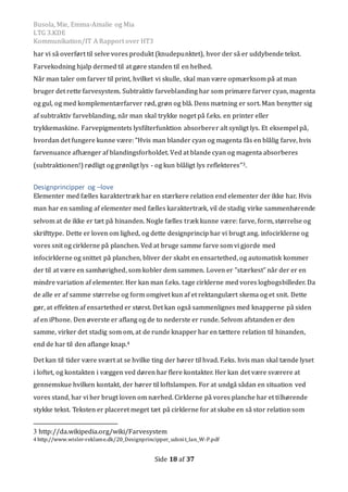 Busola, Mie, Emma-Amalie og Mia
LTG 3.KDE
Kommunikation/IT A Rapport over HT3
Side 18 af 37
har vi så overført til selve vores produkt (knudepunktet), hvor der så er uddybende tekst.
Farvekodning hjalp dermed til at gøre standen til en helhed.
Når man taler om farver til print, hvilket vi skulle, skal man være opmærksom på at man
bruger det rette farvesystem. Subtraktiv farveblanding har som primære farver cyan, magenta
og gul, og med komplementærfarver rød, grøn og blå. Dens mætning er sort. Man benytter sig
af subtraktiv farveblanding, når man skal trykke noget på f.eks. en printer eller
trykkemaskine. Farvepigmentets lysfilterfunktion absorberer alt synligt lys. Et eksempel på,
hvordan det fungere kunne være: ”Hvis man blander cyan og magenta fås en blålig farve, hvis
farvenuance afhænger af blandingsforholdet. Ved at blande cyan og magenta absorberes
(subtraktionen!) rødligt og grønligt lys - og kun blåligt lys reflekteres”3.
Designprincipper og –love
Elementer med fælles karaktertræk har en stærkere relation end elementer der ikke har. Hvis
man har en samling af elementer med fælles karaktertræk, vil de stadig virke sammenhørende
selvom at de ikke er tæt pa hinanden. Nogle fælles træk kunne være: farve, form, størrelse og
skrifttype. Dette er loven om lighed, og dette designprincip har vi brugt ang. infocirklerne og
vores snit og cirklerne pa planchen. Ved at bruge samme farve som vi gjorde med
infocirklerne og snittet pa planchen, bliver der skabt en ensartethed, og automatisk kommer
der til at være en samhørighed, som kobler dem sammen. Loven er ”stærkest” nar der er en
mindre variation af elementer. Her kan man f.eks. tage cirklerne med vores logbogsbilleder. Da
de alle er af samme størrelse og form omgivet kun af et rektangulært skema og et snit. Dette
gør, at effekten af ensartethed er størst. Det kan ogsa sammenlignes med knapperne pa siden
af en iPhone. Den øverste er aflang og de to nederste er runde. Selvom afstanden er den
samme, virker det stadig som om, at de runde knapper har en tættere relation til hinanden,
end de har til den aflange knap.4
Det kan til tider være svært at se hvilke ting der hører til hvad. F.eks. hvis man skal tænde lyset
i loftet, og kontakten i væggen ved døren har flere kontakter. Her kan det være sværere at
gennemskue hvilken kontakt, der hører til loftslampen. For at undga sadan en situation ved
vores stand, har vi her brugt loven om nærhed. Cirklerne pa vores planche har et tilhørende
stykke tekst. Teksten er placeret meget tæt pa cirklerne for at skabe en sa stor relation som
3 http://da.wikipedia.org/wiki/Farvesystem
4 http://www.wisler-reklame.dk/20_Designprincipper_udsnit_Ian_W-P.pdf
 