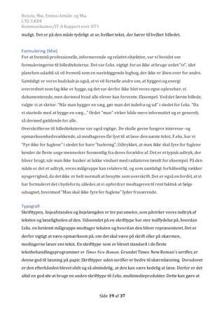 Busola, Mie, Emma-Amalie og Mia
LTG 3.KDE
Kommunikation/IT A Rapport over HT3
Side 19 af 37
muligt. Det er pa den made tydeligt at se, hvilket tekst, der hører til hvilket billedet.
Formulering (Mie)
For at fremstå professionelle, informerende og relativt objektive, var vi bevidst om
formuleringerne til billedteksterne. Det var f.eks. vigtigt for os ikke at bruge ordet ”vi”, idet
planchen udadtil så vil fremstå som en navlekiggende logbog, der ikke er åben over for andre.
Samtidigt er vores budskab jo også, at vi vil fortælle andre om, at byggeri og energi
overordnet som fag ikke er hygge, og det var derfor ikke blot vores egne oplevelser, vi
dokumenterede, men derimod hvad alle elever kan forvente. Eksempel: Ved det første billede,
valgte vi at skrive: ”Når man bygger en væg, gør man det indefra og ud” i stedet for f.eks. ”Da
vi startede med at bygge en væg…” Ordet ”man” virker både mere informativt og er generelt,
så dermed gældende for alle.
Overskrifterne til billedteksterne var også vigtige. De skulle gerne fungere interesse- og
opmærksomhedsvækkende, så modtageren får lyst til at læse den næste tekst. F.eks. har vi
”Fyr ikke for fuglene” i stedet for bare ”Isolering”. Udtrykket, at man ikke skal fyre for fuglene
kender de fleste unge mennesker formentlig fra deres forældre af. Det er et typisk udtryk, der
bliver brugt, når man ikke husker at lukke vinduet med radiatoren tændt for eksempel. På den
måde er det et udtryk, vores målgruppe kan relatere til, og som samtidigt forhåbentlig vækker
nysgerrighed, da det ikke er helt normalt at benytte som overskrift. Det er også en fordel, at vi
har formuleret det i bydeform, således at vi opfordrer modtageren til rent faktisk at følge
udsagnet, hvorimod ”Man skal ikke fyre for fuglene” lyder fraværende.
Typografi
Skrifttypen, linjeafstanden og linjelængden er tre parametre, som pavirker vores indtryk af
teksten og læseligheden af den. Udseendet pa en skrifttype har stor indflydelse pa, hvordan
f.eks. en bestemt malgruppe modtager teksten og hvordan den bliver repræsenteret. Det er
derfor vigtigt at være opmærksom pa, om det skal være pa skrift eller pa skærmen,
modtagerne læser ens tekst. En skrifttype som er blevet standard i de fleste
tekstbehandlingsprogrammer er Times New Roman. Grundet Times New Roman’s seriffer, er
denne god til læsning pa papir. Skrifttyper uden seriffer er bedre til skærmlæsning. Derudover
er den efterhanden blevet slidt og sa almindelig, at den kan være kedelig at læse. Derfor er det
altid en god ide at bruge en anden skrifttype til f.eks. multimedieprodukter. Dette kan gøre at
 