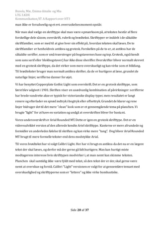 Busola, Mie, Emma-Amalie og Mia
LTG 3.KDE
Kommunikation/IT A Rapport over HT3
Side 20 af 37
man ikke er forudseelig og et evt. overraskelsesmoment opstar.
Nar man skal vælge en skrifttype skal man være opmærksom pa, at teksten bestar af flere
forskellige dele sasom; overskrift, rubrik og brødtekst. Skrifttyper er inddelt i de sakaldte
skriftfamilier, som er med til at give hver sin effekt pa, hvordan teksten skal læses. De to
skriftfamilier er henholdsvis antikva og grotesk. Forskellen pa de to er, at antikva har de
sakaldte seriffer, som er sma tværstreger pa bogstavernes base og top. Grotesk, ogsa kendt
som sans serif eller blokbogstaver) har ikke disse sheriffer. Overskrifter bliver normalt skrevet
med en grotesk skrifttype, da det virker som mere overskueligt og kan virke som et blikfang.
Til brødtekster bruger man normalt antikva skrifter, da de er hurtigere at læse, grundet de
naturlige linjer, serifferne danner for øjet.
Vi har benyttet Copperplate Gothic Light som overskrift. Det er en grotesk skrifttype, som
først blev udgivet i 1901. Skriften viser en usædvanlig kombination af pavirkninger: serifferne
har brede vandrette akse er typisk for victorianske display typer, men resultatet er langt
renere og efterlader en sprød indtryk i bogtryk eller offsettryk. Grundet de klarer og rene
linjer bidrager det til det mere ”clean” look som er et gennemgaende tema pa planchen. Vi
brugte ”light” for at have en variation og undga at overskriften bliver for bastant.
Vores underoverskrift er Arial Rounded MT. Dette er igen en grotesk skrifttype. Det er en
videreudviklet version af den allerede kendte Ariel skrifttype. Kanterne er mere afrundede og
formidler en anderledes følelse til skriften og kan virke mere ”tung”. Dog bliver Arial Rounded
MT brugt til mere formelle tekster end dens modstykke Arial.
Til vores brødtekst har vi valgt Calibri Light. Her har vi brugt en antikva da det nu er en lægere
tekst der skal læses, og derfor ma der gerne ga lidt hurtigere. Man kan hurtigt miste
modtagerens interesse hvis skrifttypen modvirker i, at man nemt kan skimme teksten.
Planchen skal samtidig ikke være fyldt med tekst, sa den tekst der er der, skal gerne være
nemt at overskue og forsta. Calibri ”Light” versionen er valgt for at gennemføre temaet med
overskuelighed og skrifttyperne som er ”lettere” og ikke virke bombastiske.
 