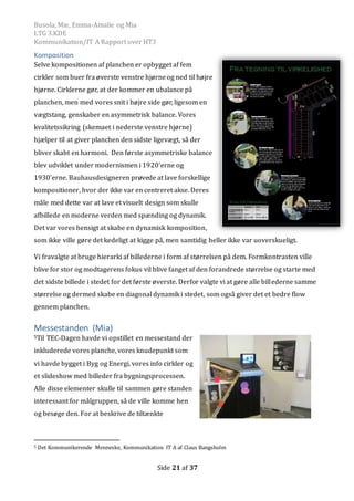 Busola, Mie, Emma-Amalie og Mia
LTG 3.KDE
Kommunikation/IT A Rapport over HT3
Side 21 af 37
Komposition
Selve kompositionen af planchen er opbygget af fem
cirkler som buer fra øverste venstre hjørneog ned til højre
hjørne. Cirklerne gør, at der kommer en ubalance pa
planchen, men med vores snit i højre side gør, ligesom en
vægtstang, genskaber en asymmetrisk balance. Vores
kvalitetssikring (skemaet i nederste venstre hjørne)
hjælper til at giver planchen den sidste ligevægt, sa der
bliver skabt en harmoni. Den første asymmetriske balance
blev udviklet under modernismen i 1920'erne og
1930'erne. Bauhausdesigneren prøvede at lave forskellige
kompositioner, hvor der ikke var en centreret akse. Deres
male med dette var at lave et visuelt design som skulle
afbillede en moderne verden med spænding og dynamik.
Det var vores hensigt at skabe en dynamisk komposition,
som ikke ville gøre det kedeligt at kigge pa, men samtidig heller ikke var uoverskueligt.
Vi fravalgte at bruge hierarki af billederne i form af størrelsen pa dem. Formkontrasten ville
blive for stor og modtagerens fokus vil blive fanget af den forandrede størrelse og starte med
det sidste billede i stedet for det første øverste. Derfor valgte vi at gøre alle billederne samme
størrelse og dermed skabe en diagonal dynamik i stedet, som ogsa giver det et bedre flow
gennem planchen.
Messestanden (Mia)
5Til TEC-Dagen havde vi opstillet en messestand der
inkluderede vores planche, vores knudepunkt som
vi havde bygget i Byg og Energi, vores info cirkler og
et slideshow med billeder fra bygningsprocessen.
Alle disse elementer skulle til sammen gøre standen
interessant for målgruppen, så de ville komme hen
og besøge den. For at beskrive de tiltænkte
5 Det Kommunikerende Menneske, Kommunikation IT A af Claus Bangsholm
 