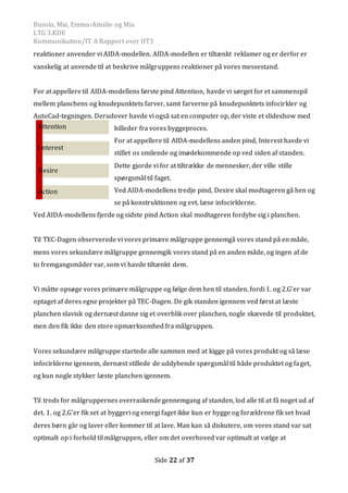 Busola, Mie, Emma-Amalie og Mia
LTG 3.KDE
Kommunikation/IT A Rapport over HT3
Side 22 af 37
reaktioner anvender vi AIDA-modellen. AIDA-modellen er tiltænkt reklamer og er derfor er
vanskelig at anvende til at beskrive målgruppens reaktioner på vores messestand.
For at appellere til AIDA-modellens første pind Attention, havde vi sørget for et sammenspil
mellem planchens og knudepunktets farver, samt farverne på knudepunktets infocirkler og
AutoCad-tegningen. Derudover havde vi også sat en computer op, der viste et slideshow med
billeder fra vores byggeproces.
For at appellere til AIDA-modellens anden pind, Interest havde vi
stillet os smilende og imødekommende op ved siden af standen.
Dette gjorde vi for at tiltrække de mennesker, der ville stille
spørgsmål til faget.
Ved AIDA-modellens tredje pind, Desire skal modtageren gå hen og
se på konstruktionen og evt. læse infocirklerne.
Ved AIDA-modellens fjerde og sidste pind Action skal modtageren fordybe sig i planchen.
Til TEC-Dagen observerede vi vores primære målgruppe gennemgå vores stand på en måde,
mens vores sekundære målgruppe gennemgik vores stand på en anden måde, og ingen af de
to fremgangsmåder var, som vi havde tiltænkt dem.
Vi måtte opsøge vores primære målgruppe og følge dem hen til standen, fordi 1. og 2.G’er var
optaget af deres egne projekter på TEC-Dagen. De gik standen igennem ved først at læste
planchen slavisk og dernæst danne sig et overblik over planchen, nogle skævede til produktet,
men den fik ikke den store opmærksomhed fra målgruppen.
Vores sekundære målgruppe startede alle sammen med at kigge på vores produkt og så læse
infocirklerne igennem, dernæst stillede de uddybende spørgsmål til både produktet og faget,
og kun nogle stykker læste planchen igennem.
Til trods for målgruppernes overraskendegennemgang af standen, lod alle til at få noget ud af
det. 1. og 2.G’er fik set at byggeri og energi faget ikke kun er hygge og forældrene fik set hvad
deres børn går og laver eller kommer til at lave. Man kan så diskutere, om vores stand var sat
optimalt op i forhold til målgruppen, eller om det overhoved var optimalt at vælge at
Action
I nterest
Attention
Desire
 