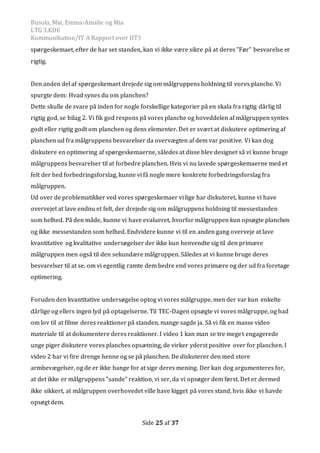 Busola, Mie, Emma-Amalie og Mia
LTG 3.KDE
Kommunikation/IT A Rapport over HT3
Side 25 af 37
spørgeskemaet, efter de har set standen, kan vi ikke være sikre på at deres ”Før” besvarelse er
rigtig.
Den anden del af spørgeskemaet drejede sig om målgruppens holdning til vores planche. Vi
spurgte dem: Hvad synes du om planchen?
Dette skulle de svare på inden for nogle forskellige kategorier på en skala fra rigtig dårlig til
rigtig god, se bilag 2. Vi fik god respons på vores planche og hoveddelen af målgruppen syntes
godt eller rigtig godt om planchen og dens elementer. Det er svært at diskutere optimering af
planchen ud fra målgruppens besvarelser da overvægten af dem var positive. Vi kan dog
diskutere en optimering af spørgeskemaerne, således at disse blev designet så vi kunne bruge
målgruppens besvarelser til at forbedre planchen. Hvis vi nu lavede spørgeskemaerne med et
felt der hed forbedringsforslag, kunne vi få nogle mere konkrete forbedringsforslag fra
målgruppen.
Ud over de problematikker ved vores spørgeskemaer vi lige har diskuteret, kunne vi have
overvejet at lave endnu et felt, der drejede sig om målgruppens holdning til messestanden
som helhed. På den måde, kunne vi have evalueret, hvorfor målgruppen kun opsøgte planchen
og ikke messestanden som helhed. Endvidere kunne vi til en anden gang overveje at lave
kvantitative og kvalitative undersøgelser der ikke kun henvendte sig til den primære
målgruppen men også til den sekundære målgruppen. Således at vi kunne bruge deres
besvarelser til at se, om vi egentlig ramte dem bedre end vores primære og der ud fra foretage
optimering.
Foruden den kvantitative undersøgelse optog vi vores målgruppe, men der var kun enkelte
dårlige og ellers ingen lyd på optagelserne. Til TEC-Dagen opsøgte vi vores målgruppe, og bad
om lov til at filme deres reaktioner på standen, mange sagde ja. Så vi fik en masse video
materiale til at dokumentere deres reaktioner. I video 1 kan man se tre meget engagerede
unge piger diskutere vores planches opsætning, de virker yderst positive over for planchen. I
video 2 har vi fire drenge henne og se på planchen. De diskuterer den med store
armbevægelser, og de er ikke bange for at sige deres mening. Der kan dog argumenteres for,
at det ikke er målgruppens ”sande” reaktion, vi ser, da vi opsøger dem først. Det er dermed
ikke sikkert, at målgruppen overhovedet ville have kigget på vores stand, hvis ikke vi havde
opsøgt dem.
 