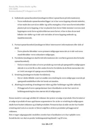 Busola, Mie, Emma-Amalie og Mia
LTG 3.KDE
Kommunikation/IT A Rapport over HT3
Side 28 af 37
2. Indledende opmærksomhed (modtageren bliver opmærksom på informationen):
- Vores indledende opmærksomhed ligger i at vi har vores bygning stående indenfor,
vi har malet den sort så en skiller sig ud fra mængden, vi har neon farvet infocirkler
plastret på vores bygning, vi har en planche hvis farver både stemmer overens med
bygningens sorte farve og infocirklernes neon farver, vi har et dias show med
billeder der skifter og vi står selv ved siden af vores bygning smilende og
imødekommende.
3. Fortsat opmærksomhed (modtageren bliver interesseret i informationen eller dele af
den):
- Vores planche tiltrækker vores primære målgruppe mens det at vi står ved vores
stand tiltrækker vores sekundære målgruppe.
4. Forståelse (modtageren skal forstå informationen der overføres gennem den fortsatte
opmærksomhed):
- Ved at vi stod ved siden af vores produkt og svarrede på spørgsmål fra målgruppen
sikrede vi os at de fik en eller anden form for forståelse da de fleste mennesker der
er i tvivl om noget vil spørge om en forklaring.
5. Erindring (modtageren husker forståelsen):
- Det er i dette tilfælde svært at snakke om erindring da vores målgruppe svarede på
spørgsmål umiddelbart efter de havde set standen.
6. Ændring (en ændring af modtagerens viden og/eller holdninger og/eller adfærd):
- På baggrund af vores spørgeskemaer kan vi konkludere at der har været en
holdningsændring hos den største del af målgruppen.
Denne model er som sagt udviklet til reklamer der prøver at sælge et produkt. Hvis formået er
at sælge et produkt vil man også kunne argumenterer for at der er erindring da målgruppen
skulle have husket reklamen og så købt produktet. Firmaerne kan så måle om der har fundet
erindring sted ved at se om der er blevet solgt flere af deres produkter på baggrund af
reklamen.
Hvis vi tager udgangspunkt i modellen ovenfor kan vi konkludere at vi har opfyldt vores
formål da der var sket en positiv holdningsændring blandt 1 og 2G’erne.
 