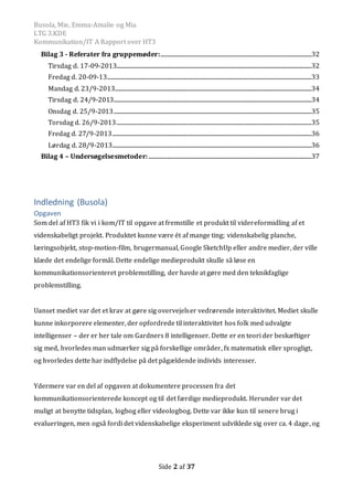Busola, Mie, Emma-Amalie og Mia
LTG 3.KDE
Kommunikation/IT A Rapport over HT3
Side 2 af 37
Bilag 3 - Referater fra gruppemøder:.................................................................................................................32
Tirsdag d. 17-09-2013..................................................................................................................................................32
Fredag d. 20-09-13.........................................................................................................................................................33
Mandag d. 23/9-2013...................................................................................................................................................34
Tirsdag d. 24/9-2013....................................................................................................................................................34
Onsdag d. 25/9-2013....................................................................................................................................................35
Torsdag d. 26/9-2013..................................................................................................................................................35
Fredag d. 27/9-2013.....................................................................................................................................................36
Lørdag d. 28/9-2013.....................................................................................................................................................36
Bilag 4 – Undersøgelsesmetoder:..........................................................................................................................37
Indledning (Busola)
Opgaven
Som del af HT3 fik vi i kom/IT til opgave at fremstille et produkt til videreformidling af et
videnskabeligt projekt. Produktet kunne være ét af mange ting; videnskabelig planche,
læringsobjekt, stop-motion-film, brugermanual, Google SketchUp eller andre medier, der ville
klæde det endelige formål. Dette endelige medieprodukt skulle så løse en
kommunikationsorienteret problemstilling, der havde at gøre med den teknikfaglige
problemstilling.
Uanset mediet var det et krav at gøre sig overvejelser vedrørende interaktivitet. Mediet skulle
kunne inkorporere elementer, der opfordrede til interaktivitet hos folk med udvalgte
intelligenser – der er her tale om Gardners 8 intelligenser. Dette er en teori der beskæftiger
sig med, hvorledes man udmærker sig på forskellige områder, fx matematisk eller sprogligt,
og hvorledes dette har indflydelse på det pågældende individs interesser.
Ydermere var en del af opgaven at dokumentere processen fra det
kommunikationsorienterede koncept og til det færdige medieprodukt. Herunder var det
muligt at benytte tidsplan, logbog eller videologbog. Dette var ikke kun til senere brug i
evalueringen, men også fordi det videnskabelige eksperiment udviklede sig over ca. 4 dage, og
 