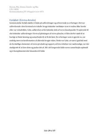 Busola, Mie, Emma-Amalie og Mia
LTG 3.KDE
Kommunikation/IT A Rapport over HT3
Side 29 af 37
Forløbet (Emma-Amalie)
Gennem dette forløb stødte vi både på udfordringer og erhvervede os erfaringer. Det var
udfordrende i den forstand at vi skulle bruge tekniske værktøjer som vi endnu ikke havde
eller var veludviklet, f.eks. udførelsen af de tekniske dele af vores knudepunkt. Vi oplevede til
slut tekniske udfordringer i form af plotningen af vores planche, vi blev derfor nødt til at
hurtigt at finde løsning og samarbejde til at få det løst. De erfaringer som vi gjorde os, var
endelig mere en konfirmation af allerede brugte viden. Dette var f.eks. at være i god tid med
de forskellige elementer af vores produkt og rapport, så hvis rettelser var nødvendige, var der
stadigvæk til at lave dem og pudse det af. Alt i alt fungerede både vores samarbejde optimalt
og vi komplimenterede hinanden til fulde
 