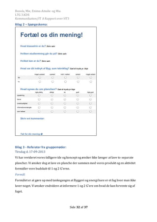 Busola, Mie, Emma-Amalie og Mia
LTG 3.KDE
Kommunikation/IT A Rapport over HT3
Side 32 af 37
Bilag 2 – Spørgeskema:
Bilag 3 - Referater fra gruppemøder:
Tirsdag d. 17-09-2013
Vi har revideret vores tidligere ide og koncept og ønsker ikke længer at lave to separate
plancher. Vi ønsker dog at lave en planche der sammen med vores produkt og en aktivitet
formidler vore budskab til 1 og 2 G’erne.
Formål:
Formålet er at gøre op med tankegangen at Byggeri og energi bare er et fag hvor man ikke
laver noget. Vi ønsker endvidere at informere 1 og 2 G’ere om hvad de kan forvente sig af
faget.
 