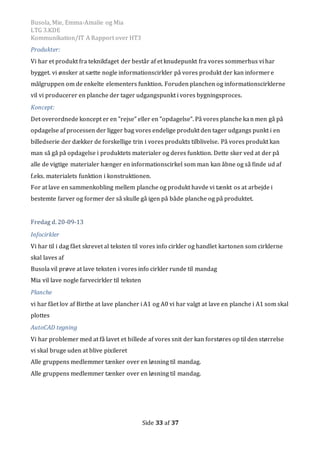 Busola, Mie, Emma-Amalie og Mia
LTG 3.KDE
Kommunikation/IT A Rapport over HT3
Side 33 af 37
Produkter:
Vi har et produkt fra teknikfaget der består af et knudepunkt fra vores sommerhus vi har
bygget. vi ønsker at sætte nogle informationscirkler på vores produkt der kan informere
målgruppen om de enkelte elementers funktion. Foruden planchen og informationscirklerne
vil vi producerer en planche der tager udgangspunkt i vores bygningsproces.
Koncept:
Det overordnede koncept er en ”rejse” eller en ”opdagelse”. På vores planche kan men gå på
opdagelse af processen der ligger bag vores endelige produkt den tager udgangs punkt i en
billedserie der dækker de forskellige trin i vores produkts tilblivelse. På vores produkt kan
man så gå på opdagelse i produktets materialer og deres funktion. Dette sker ved at der på
alle de vigtige materialer hænger en informationscirkel som man kan åbne og så finde ud af
f.eks. materialets funktion i konstruktionen.
For at lave en sammenkobling mellem planche og produkt havde vi tænkt os at arbejde i
bestemte farver og former der så skulle gå igen på både planche og på produktet.
Fredag d. 20-09-13
Infocirkler
Vi har til i dag fået skrevet al teksten til vores info cirkler og handlet kartonen som cirklerne
skal laves af
Busola vil prøve at lave teksten i vores info cirkler runde til mandag
Mia vil lave nogle farvecirkler til teksten
Planche
vi har fået lov af Birthe at lave plancher i A1 og A0 vi har valgt at lave en planche i A1 som skal
plottes
AutoCAD tegning
Vi har problemer med at få lavet et billede af vores snit der kan forstøres op til den størrelse
vi skal bruge uden at blive pixileret
Alle gruppens medlemmer tænker over en løsning til mandag.
Alle gruppens medlemmer tænker over en løsning til mandag.
 