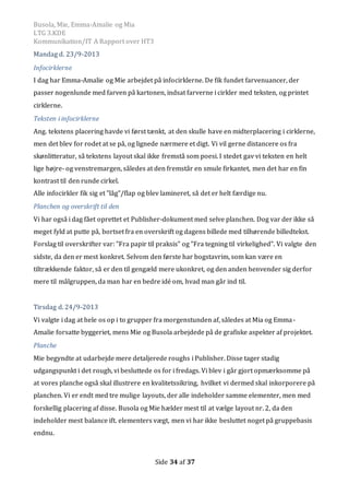 Busola, Mie, Emma-Amalie og Mia
LTG 3.KDE
Kommunikation/IT A Rapport over HT3
Side 34 af 37
Mandag d. 23/9-2013
Infocirklerne
I dag har Emma-Amalie og Mie arbejdet på infocirklerne. De fik fundet farvenuancer, der
passer nogenlunde med farven på kartonen, indsat farverne i cirkler med teksten, og printet
cirklerne.
Teksten i infocirklerne
Ang. tekstens placering havde vi først tænkt, at den skulle have en midterplacering i cirklerne,
men det blev for rodet at se på, og lignede nærmere et digt. Vi vil gerne distancere os fra
skønlitteratur, så tekstens layout skal ikke fremstå som poesi. I stedet gav vi teksten en helt
lige højre- og venstremargen, således at den fremstår en smule firkantet, men det har en fin
kontrast til den runde cirkel.
Alle infocirkler fik sig et ”låg”/flap og blev lamineret, så det er helt færdige nu.
Planchen og overskrift til den
Vi har også i dag fået oprettet et Publisher-dokument med selve planchen. Dog var der ikke så
meget fyld at putte på, bortset fra en overskrift og dagens billede med tilhørende billedtekst.
Forslag til overskrifter var: ”Fra papir til praksis” og ”Fra tegning til virkelighed”. Vi valgte den
sidste, da den er mest konkret. Selvom den første har bogstavrim, som kan være en
tiltrækkende faktor, så er den til gengæld mere ukonkret, og den anden henvender sig derfor
mere til målgruppen, da man har en bedre idé om, hvad man går ind til.
Tirsdag d. 24/9-2013
Vi valgte i dag at hele os op i to grupper fra morgenstunden af, således at Mia og Emma-
Amalie forsatte byggeriet, mens Mie og Busola arbejdede på de grafiske aspekter af projektet.
Planche
Mie begyndte at udarbejde mere detaljerede roughs i Publisher. Disse tager stadig
udgangspunkt i det rough, vi besluttede os for i fredags. Vi blev i går gjort opmærksomme på
at vores planche også skal illustrere en kvalitetssikring, hvilket vi dermed skal inkorporere på
planchen. Vi er endt med tre mulige layouts, der alle indeholder samme elementer, men med
forskellig placering af disse. Busola og Mie hælder mest til at vælge layout nr. 2, da den
indeholder mest balance ift. elementers vægt, men vi har ikke besluttet noget på gruppebasis
endnu.
 