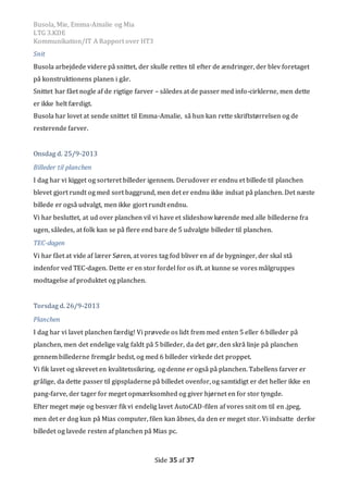 Busola, Mie, Emma-Amalie og Mia
LTG 3.KDE
Kommunikation/IT A Rapport over HT3
Side 35 af 37
Snit
Busola arbejdede videre på snittet, der skulle rettes til efter de ændringer, der blev foretaget
på konstruktionens planen i går.
Snittet har fået nogle af de rigtige farver – således at de passer med info-cirklerne, men dette
er ikke helt færdigt.
Busola har lovet at sende snittet til Emma-Amalie, så hun kan rette skriftstørrelsen og de
resterende farver.
Onsdag d. 25/9-2013
Billeder til planchen
I dag har vi kigget og sorteret billeder igennem. Derudover er endnu et billede til planchen
blevet gjort rundt og med sort baggrund, men det er endnu ikke indsat på planchen. Det næste
billede er også udvalgt, men ikke gjort rundt endnu.
Vi har besluttet, at ud over planchen vil vi have et slideshow kørende med alle billederne fra
ugen, således, at folk kan se på flere end bare de 5 udvalgte billeder til planchen.
TEC-dagen
Vi har fået at vide af lærer Søren, at vores tag fod bliver en af de bygninger, der skal stå
indenfor ved TEC-dagen. Dette er en stor fordel for os ift. at kunne se vores målgruppes
modtagelse af produktet og planchen.
Torsdag d. 26/9-2013
Planchen
I dag har vi lavet planchen færdig! Vi prøvede os lidt frem med enten 5 eller 6 billeder på
planchen, men det endelige valg faldt på 5 billeder, da det gør, den skrå linje på planchen
gennem billederne fremgår bedst, og med 6 billeder virkede det proppet.
Vi fik lavet og skrevet en kvalitetssikring, og denne er også på planchen. Tabellens farver er
grålige, da dette passer til gipspladerne på billedet ovenfor, og samtidigt er det heller ikke en
pang-farve, der tager for meget opmærksomhed og giver hjørnet en for stor tyngde.
Efter meget møje og besvær fik vi endelig lavet AutoCAD-filen af vores snit om til en .jpeg,
men det er dog kun på Mias computer, filen kan åbnes, da den er meget stor. Vi indsatte derfor
billedet og lavede resten af planchen på Mias pc.
 