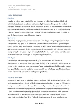 Busola, Mie, Emma-Amalie og Mia
LTG 3.KDE
Kommunikation/IT A Rapport over HT3
Side 36 af 37
Fredag d. 27/9-2013
Planchen
I dag har vi printet vores planche! Der har dog været en hel del bøvl med det. Billedet af
snittet indsat på planchen er åbenbart for stor, så plotteren kan ikke printe den med på
planchen. Det er kun halvdelen af snittet, der printes, og dette er endda helt forvrænget. Vi har
dog fundet en nødløsning. Vi printede billedet af snittet i A3-format på en af de alm. printere,
hvorefter vi klistrede dette billede over det forvrængede snit på planchen. Det er desværre
ikke det kønneste, men der er ikke andet at gøre.
Spørgeskema
Vi har lavet et spørgeskema, som skal uddeles ved TEC-dagen i morgen. Spørgeskemaet er
henvendt til 1. og 2.g’ere. Vi vil gerne vide, om formålet med vores planche og udstilling er
opfyldt, dvs. om deres opfattelse om ”byg og hyg” er ændret efterfølgende. Den ene halvdel af
spørgeskemaet indebærer derfor 2 parametre om dette. Den anden halvdel af spørgeskemaet
er ang. selve planchen, dets design, farver og helhed, så vi kan se, hvordan vores målgruppe
føler, vi har ramt dem ved brug af de designmæssige virkemidler.
TEC-dagen
Vi har aftalt at mødes i morgen mellem kl. 9 og 10, hvor vi sætter infocirklerne på
knudepunktet og lægger spørgeskemaer parat. Mia står for at huske infocirklerne og tape, og
Busola husker at tage spørgeskemaerne med. Vi prøver at skaffe en æske blyanter fra depotet
i morgen. Mia har computer med til at kunne vise slide-show fra byggeugen. Mie tager kamera
med til at kunne fotografere folks modtagelse af produktet.
Lørdag d. 28/9-2013
I dag viste vi vores stand og planche frem ved TEC-dagen. Både bygningen og planchen blev
positivt modtaget. Infocirklerne vækkede opmærksomhed hos især forældre og TEC-dagens
besøgende, men ikke i samme høje grad hos vores målgruppe. Hvad angik planchen ville vi
gerne vide, hvad vores målgruppe syntes om den, så derfor gik vi aktivt ud og opsøgte 1. og
2.g’ere til at komme hen og kigge på planchen. Vi ville gerne kunne se, om vores planches
layout fungerede ift. læseretning og overskuelighed, så derfor spurgte vi nogle af vores
målgruppe, om vi måtte filme dem. Vi filmede dem og kan se, at de læser oppefra og ned
 